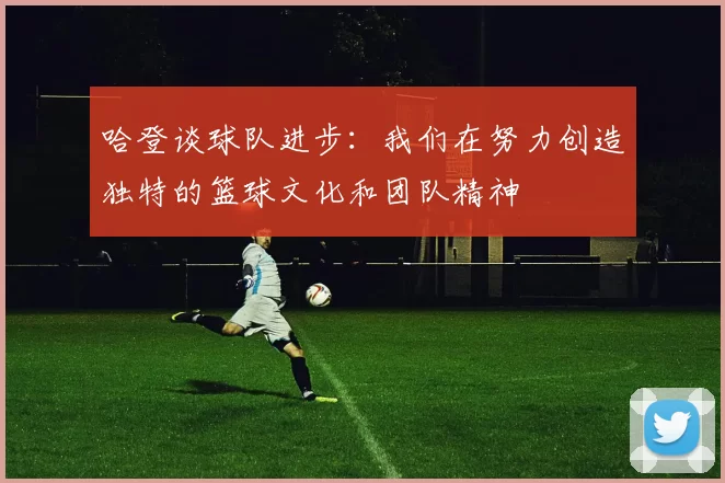 哈登谈球队进步：我们在努力创造独特的篮球文化和团队精神