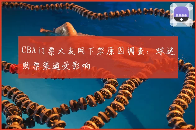 CBA门票大麦网下架原因调查，球迷购票渠道受影响
