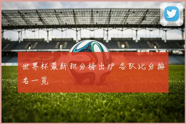 世界杯最新积分榜出炉 各队比分排名一览