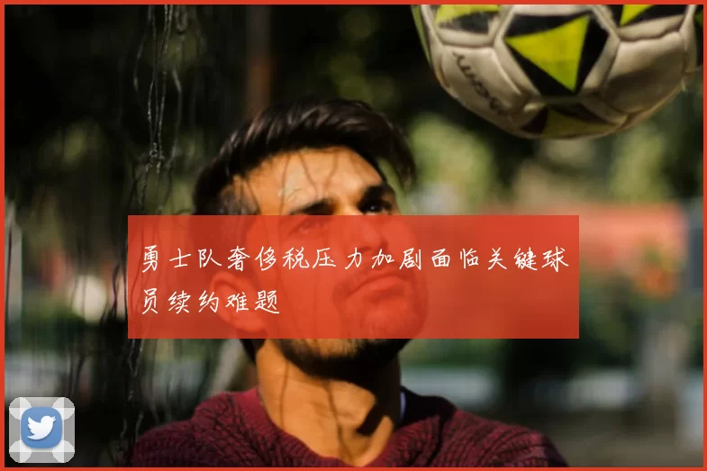 勇士队奢侈税压力加剧面临关键球员续约难题