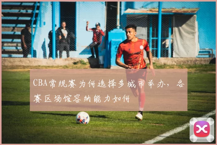 CBA常规赛为何选择多城市举办，各赛区场馆容纳能力如何