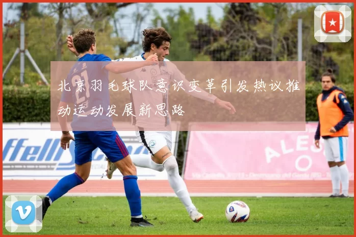北京羽毛球队意识变革引发热议推动运动发展新思路
