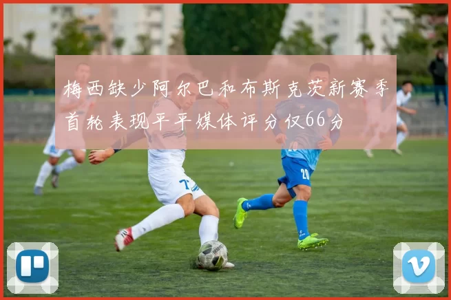 梅西缺少阿尔巴和布斯克茨新赛季首轮表现平平媒体评分仅66分
