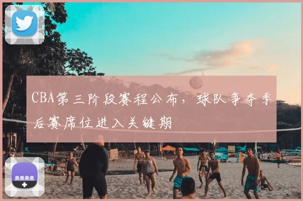 CBA第三阶段赛程公布,球队争夺季后赛席位进入关键期