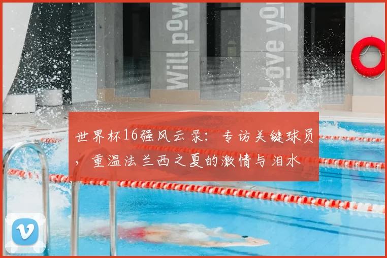 世界杯16强风云录：专访关键球员，重温法兰西之夏的激情与泪水